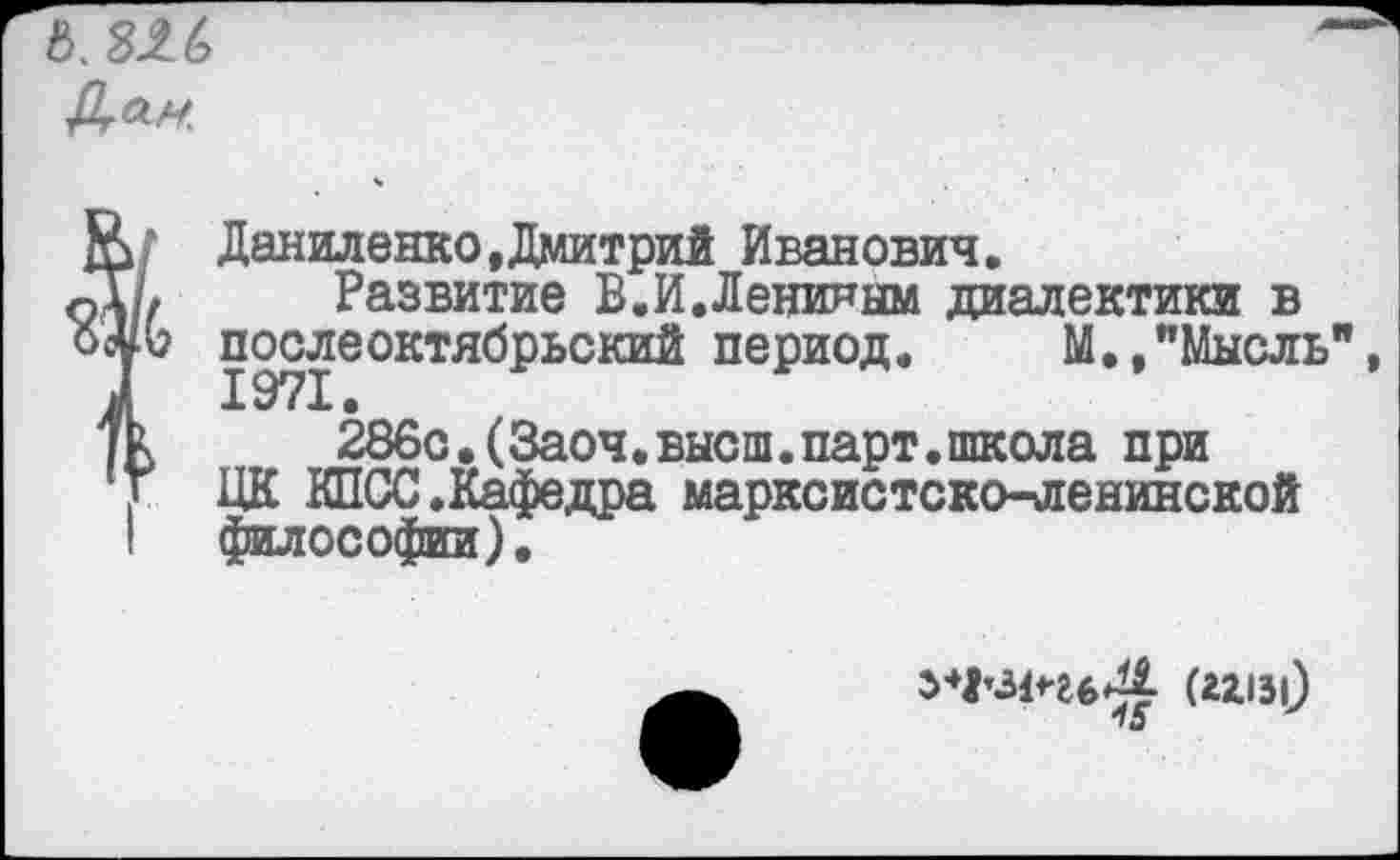 ﻿6.3-26
Ю Даниленко,Дмитрий Иванович.
о\1>	Развитие В.И.Лениным диалектики в
послбоктнбрьокий период. М.,"Мысль
/к	286с.(Заоч.высш.парт.школа при
Г ЦК КПСС .Кафедра марксистско-ленинской I философии).
ьЧ'ИчьЦ (2x131)